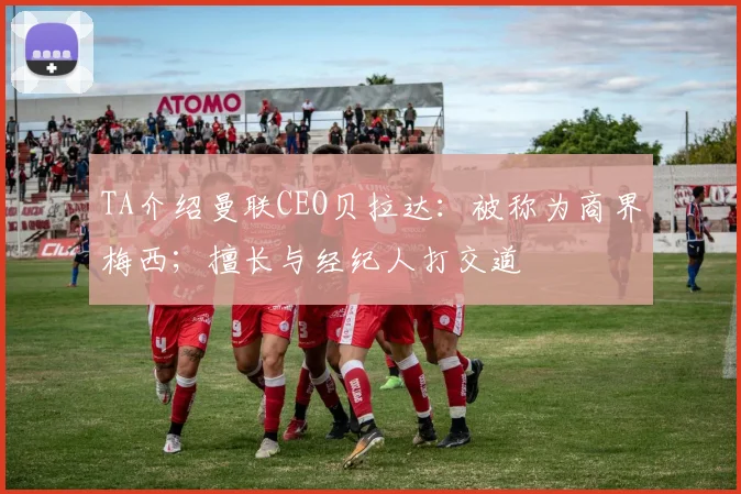 TA介绍曼联CEO贝拉达：被称为商界梅西；擅长与经纪人打交道