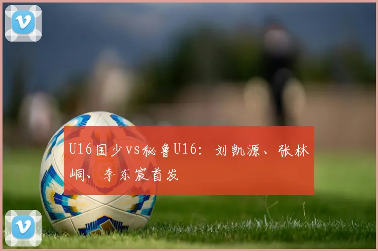 U16国少vs秘鲁U16：刘凯源、张林峒、李东宸首发