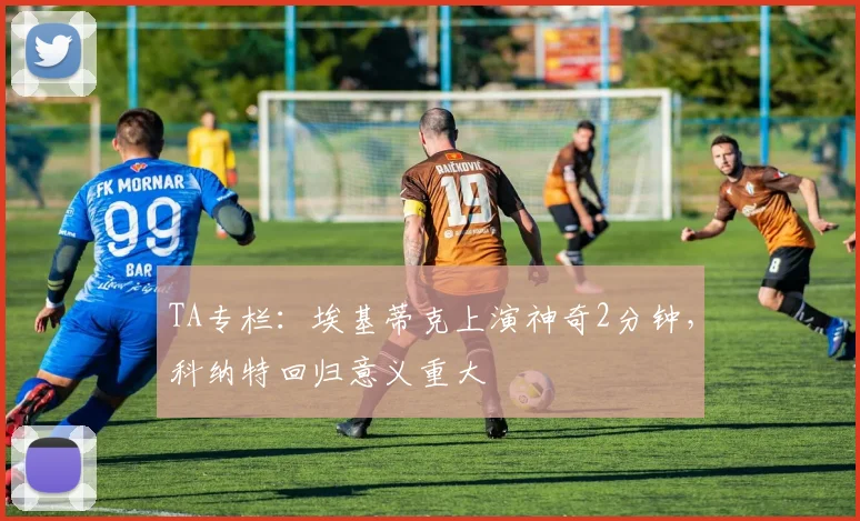 TA专栏：埃基蒂克上演神奇2分钟，科纳特回归意义重大