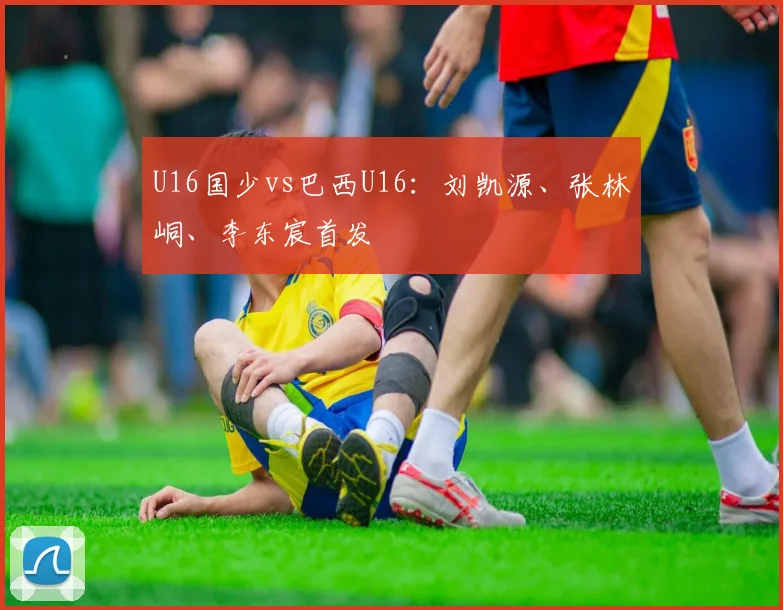 U16国少vs巴西U16：刘凯源、张林峒、李东宸首发