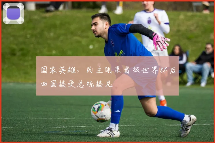 国家英雄，民主刚果晋级世界杯后回国接受总统接见