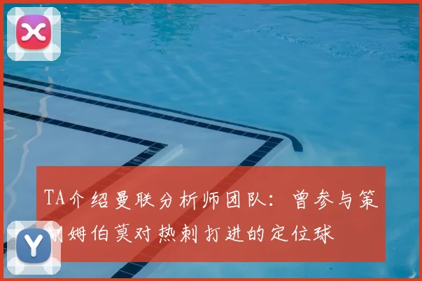 TA介绍曼联分析师团队：曾参与策划姆伯莫对热刺打进的定位球