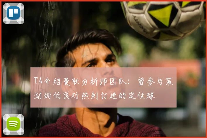 TA介绍曼联分析师团队：曾参与策划姆伯莫对热刺打进的定位球