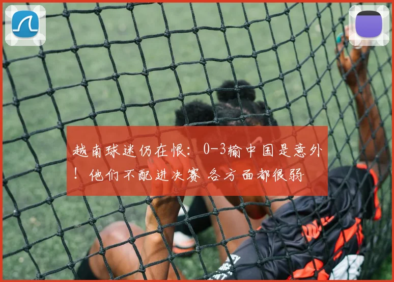 越南球迷仍在恨：0-3输中国是意外！他们不配进决赛 各方面都很弱