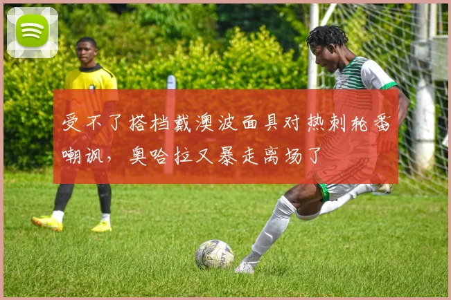 受不了搭档戴澳波面具对热刺轮番嘲讽，奥哈拉又暴走离场了