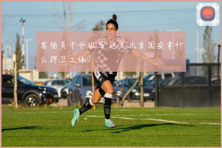 客场负于升班马 这支北京国安拿什么捍卫工体？