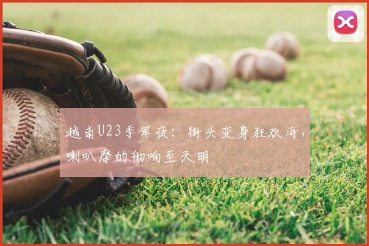 越南U23季军夜：街头变身狂欢海，喇叭摩的彻响至天明