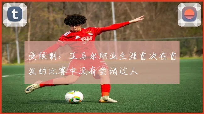 受限制，亚马尔职业生涯首次在首发的比赛中没有尝试过人