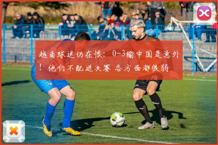 越南球迷仍在恨：0-3输中国是意外！他们不配进决赛 各方面都很弱