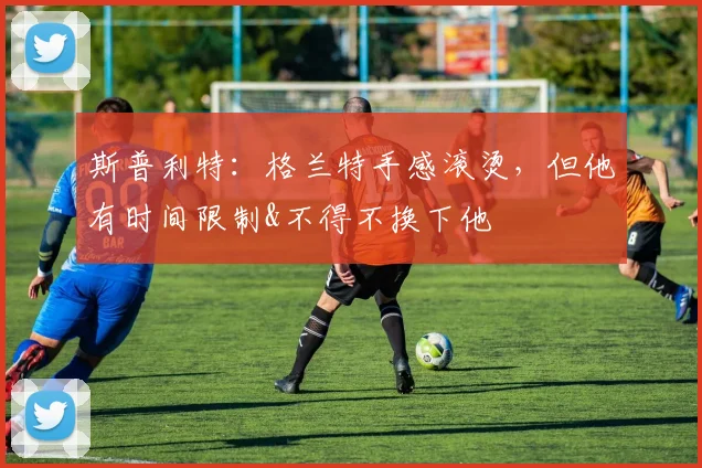 斯普利特：格兰特手感滚烫，但他有时间限制&不得不换下他