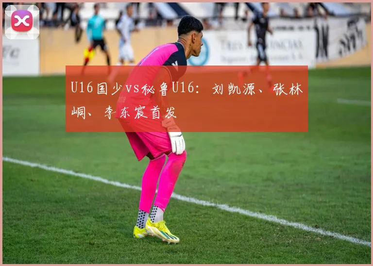 U16国少vs秘鲁U16：刘凯源、张林峒、李东宸首发
