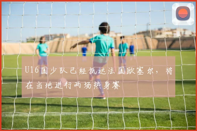 U16国少队已经抵达法国欧塞尔，将在当地进行两场热身赛