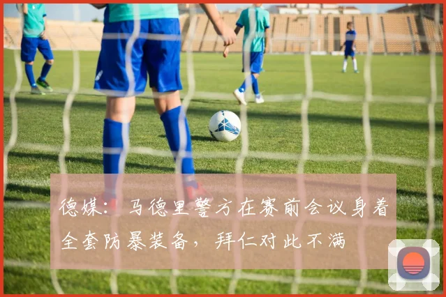 德媒：马德里警方在赛前会议身着全套防暴装备，拜仁对此不满